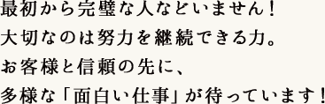 最初から完璧な人などいません！大切なのは努力を継続できる力。お客様と信頼の先に、多様な「面白い仕事」が待っています！